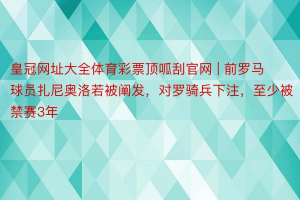 皇冠网址大全体育彩票顶呱刮官网 | 前罗马球员扎尼奥洛若被阐发,对罗骑兵下注,至少被禁赛3年