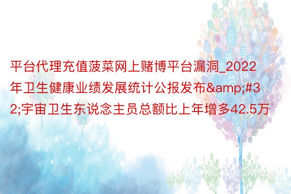 平台代理充值菠菜网上赌博平台漏洞_2022年卫生健康业绩发展统计公报发布 宇宙卫生东说念主员总额比上年增多42.5万