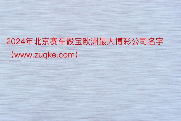 2024年北京赛车骰宝欧洲最大博彩公司名字(www.zuqke.com)